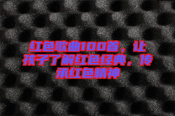 紅色歌曲100首，讓孩子了解紅色經(jīng)典，傳承紅色精神