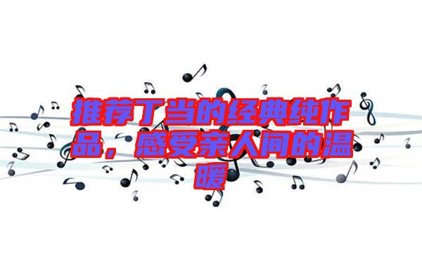 推薦丁當?shù)慕?jīng)典純作品，感受親人間的溫暖