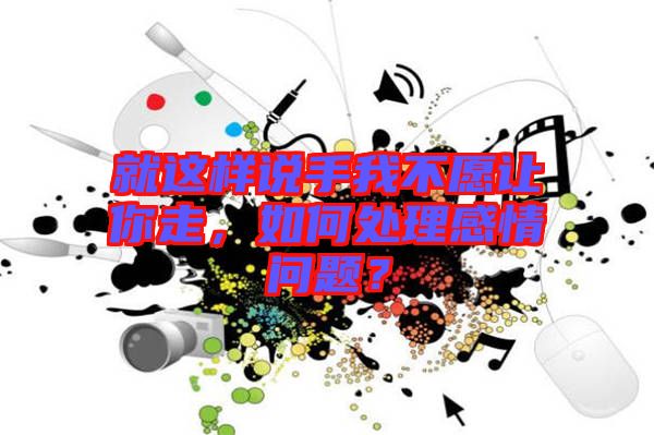 就這樣說(shuō)手我不愿讓你走，如何處理感情問(wèn)題？