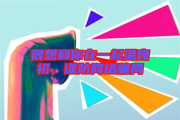 很想和你在一起溫良初，謹(jǐn)防網(wǎng)絡(luò)騙局