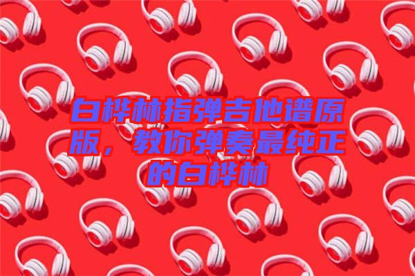 白樺林指彈吉他譜原版，教你彈奏最純正的白樺林