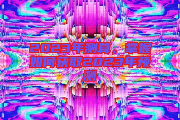 2023年測(cè)算，掌握如何獲取2023年預(yù)測(cè)