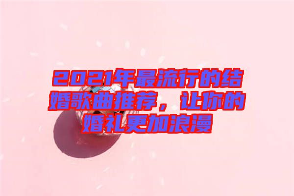 2021年最流行的結(jié)婚歌曲推薦，讓你的婚禮更加浪漫
