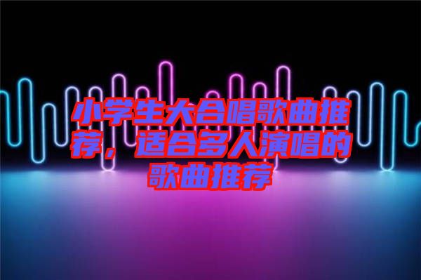 小學生大合唱歌曲推薦，適合多人演唱的歌曲推薦