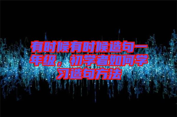 有時候有時候造句一年級，初學(xué)者如何學(xué)習(xí)造句方法