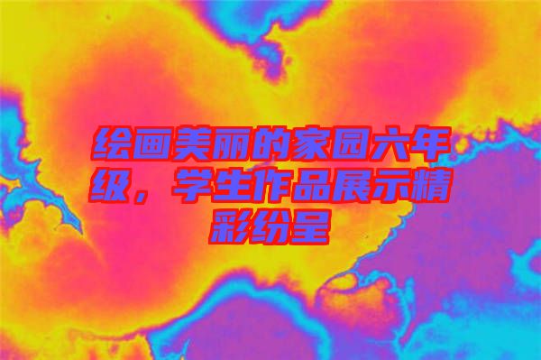 繪畫美麗的家園六年級(jí)，學(xué)生作品展示精彩紛呈