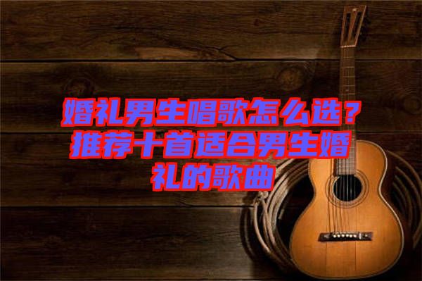 婚禮男生唱歌怎么選？推薦十首適合男生婚禮的歌曲