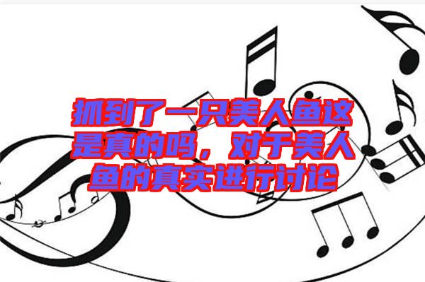抓到了一只美人魚這是真的嗎，對于美人魚的真實進行討論