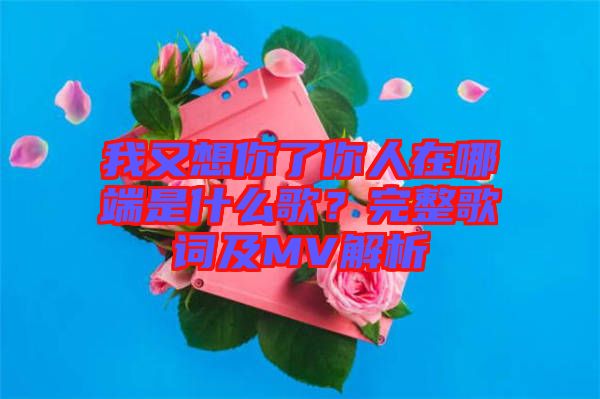 我又想你了你人在哪端是什么歌？完整歌詞及MV解析