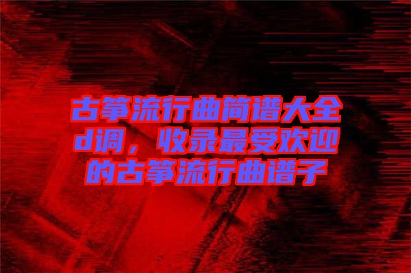 古箏流行曲簡(jiǎn)譜大全d調(diào)，收錄最受歡迎的古箏流行曲譜子