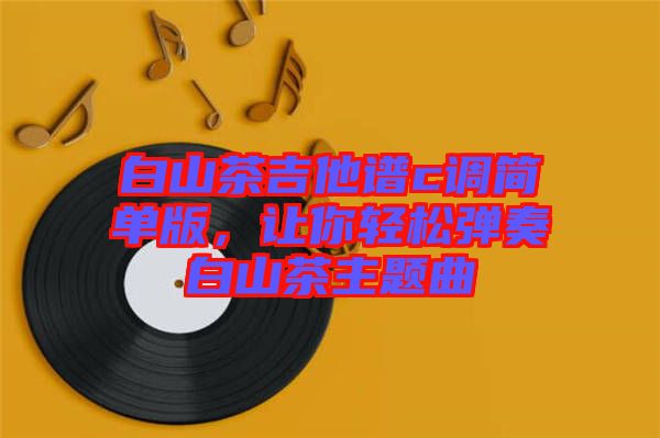 白山茶吉他譜c調(diào)簡(jiǎn)單版，讓你輕松彈奏白山茶主題曲