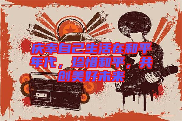 慶幸自己生活在和平年代，珍惜和平，共創(chuàng)美好未來