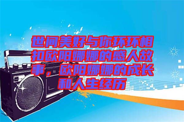 世間美好與你環(huán)環(huán)相扣歐陽娜娜的感人故事，歐陽娜娜的成長和人生經(jīng)歷