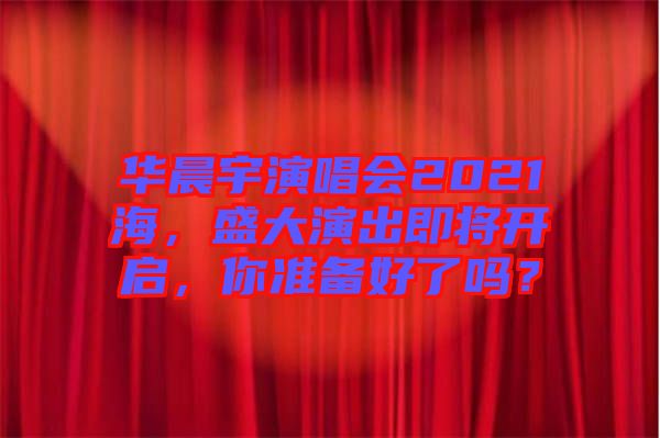華晨宇演唱會(huì)2021海，盛大演出即將開啟，你準(zhǔn)備好了嗎？