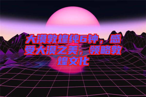 大漠敦煌純6鐘，感受大漠之美，領略敦煌文化