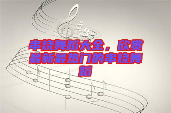 串燒舞蹈大全，欣賞最新最熱門的串燒舞蹈