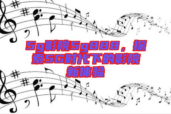 5g影院5g888，探索5G時(shí)代下的影院新體驗(yàn)