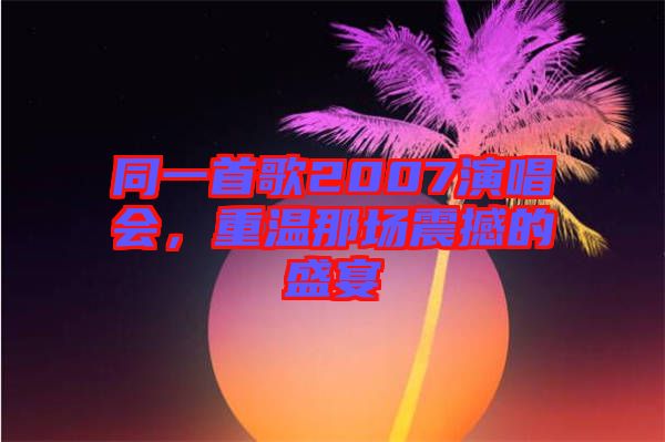 同一首歌2007演唱會(huì)，重溫那場(chǎng)震撼的盛宴