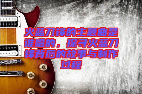 火藍(lán)刀鋒的主題曲是誰(shuí)唱的，探尋火藍(lán)刀鋒背后的故事與制作過(guò)程
