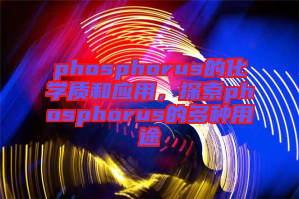 phosphorus的化學(xué)質(zhì)和應(yīng)用，探索phosphorus的多種用途