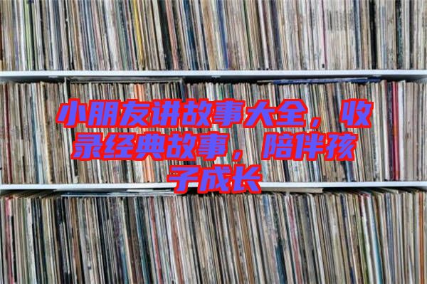 小朋友講故事大全，收錄經(jīng)典故事，陪伴孩子成長(zhǎng)