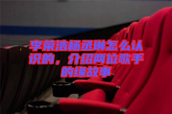 李榮浩楊丞琳怎么認識的，介紹兩位歌手的緣故事