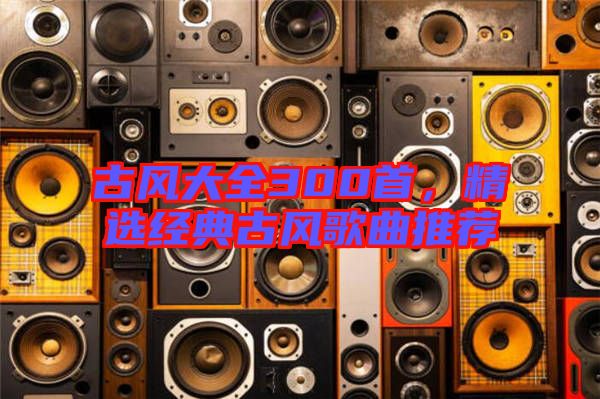 古風(fēng)大全300首，精選經(jīng)典古風(fēng)歌曲推薦