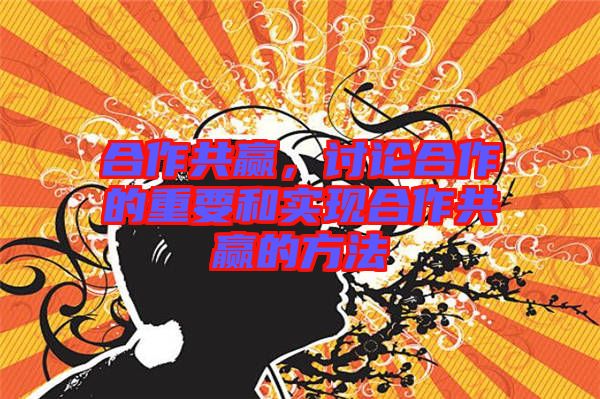 合作共贏，討論合作的重要和實現(xiàn)合作共贏的方法