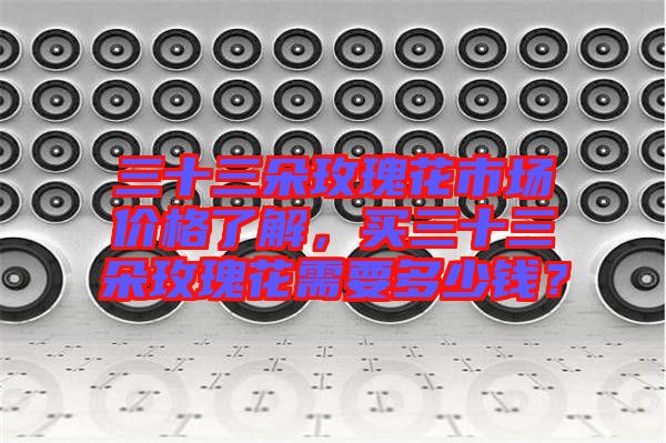 三十三朵玫瑰花市場(chǎng)價(jià)格了解，買三十三朵玫瑰花需要多少錢？