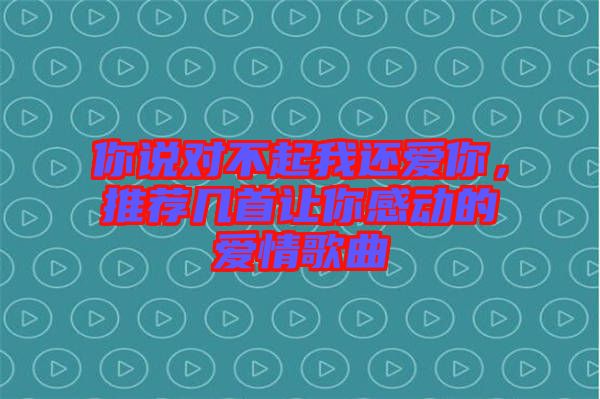 你說對不起我還愛你，推薦幾首讓你感動的愛情歌曲
