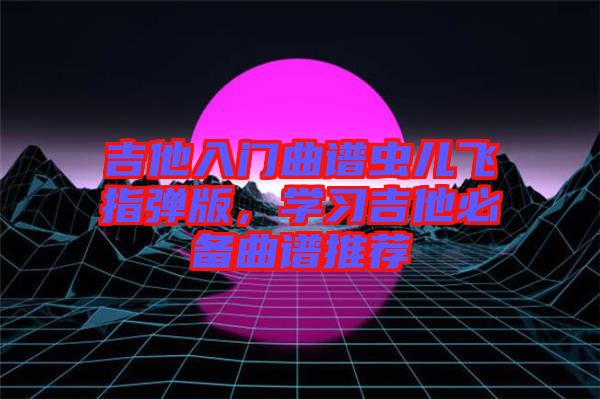 吉他入門曲譜蟲兒飛指彈版，學(xué)習(xí)吉他必備曲譜推薦