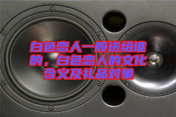 白色戀人一般送給誰的，白色戀人的文化含義及禮品對象