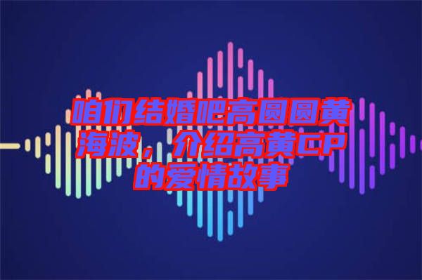 咱們結(jié)婚吧高圓圓黃海波，介紹高黃CP的愛情故事