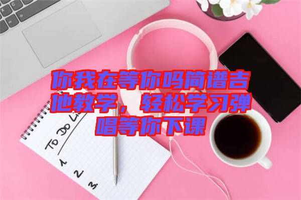 你我在等你嗎簡(jiǎn)譜吉他教學(xué)，輕松學(xué)習(xí)彈唱等你下課