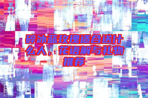 碎冰藍(lán)玫瑰適合送什么人，花語(yǔ)解與禮物推薦