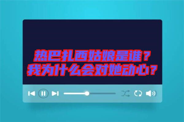熱巴扎西姑娘是誰？我為什么會對她動心？