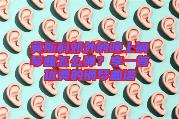 莫斯科郊外的晚上鋼琴曲怎么彈？享一首優(yōu)美的鋼琴曲譜