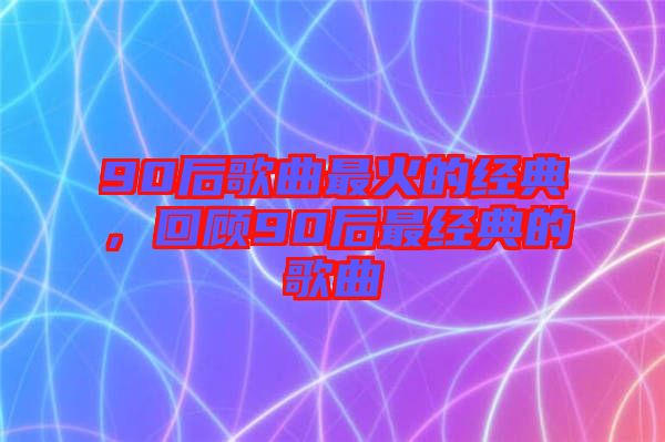 90后歌曲最火的經(jīng)典，回顧90后最經(jīng)典的歌曲
