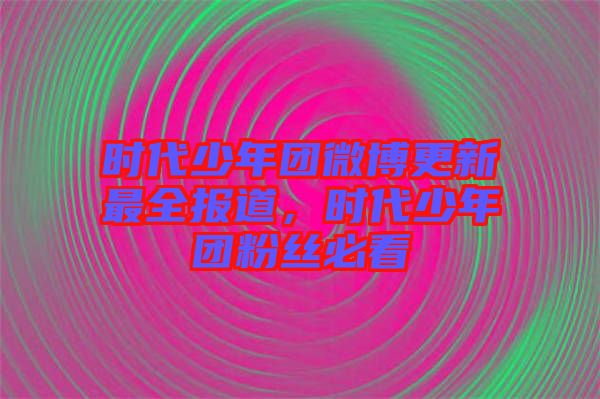 時代少年團(tuán)微博更新最全報道，時代少年團(tuán)粉絲必看