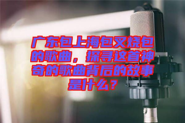 廣東包上海包叉燒包的歌曲，探尋這首神奇的歌曲背后的故事是什么？