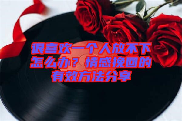 很喜歡一個人放不下怎么辦？情感挽回的有效方法分享