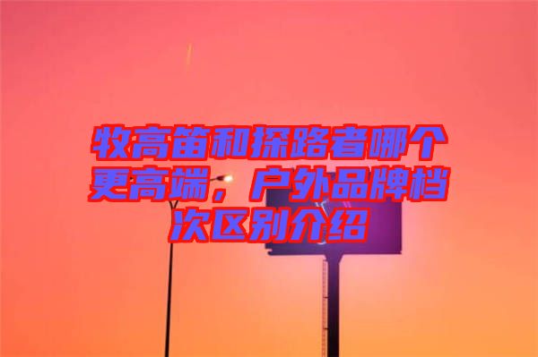 牧高笛和探路者哪個(gè)更高端，戶外品牌檔次區(qū)別介紹