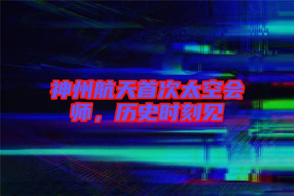 神州航天首次太空會師，歷史時刻見