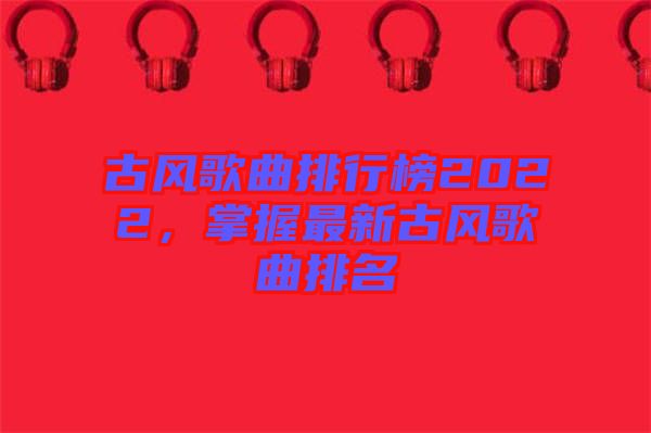 古風(fēng)歌曲排行榜2022，掌握最新古風(fēng)歌曲排名