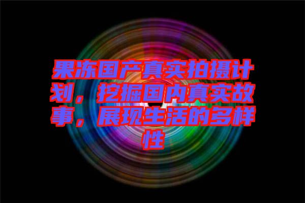 果凍國產(chǎn)真實(shí)拍攝計(jì)劃，挖掘國內(nèi)真實(shí)故事，展現(xiàn)生活的多樣性