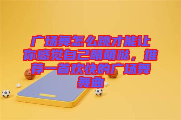 廣場舞怎么跳才能讓你感覺自己萌萌噠，推薦一首歡快的廣場舞舞曲