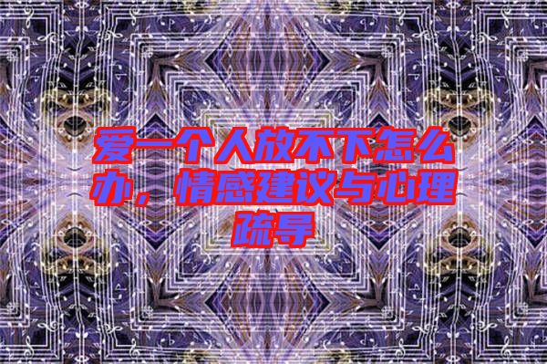 愛一個人放不下怎么辦，情感建議與心理疏導(dǎo)