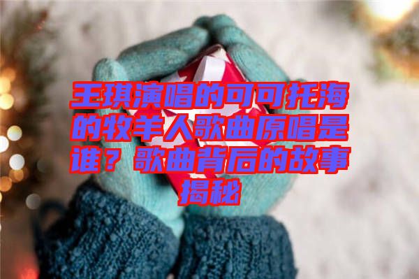 王琪演唱的可可托海的牧羊人歌曲原唱是誰？歌曲背后的故事揭秘
