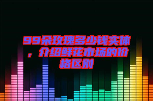 99朵玫瑰多少錢實(shí)體，介紹鮮花市場(chǎng)的價(jià)格區(qū)別