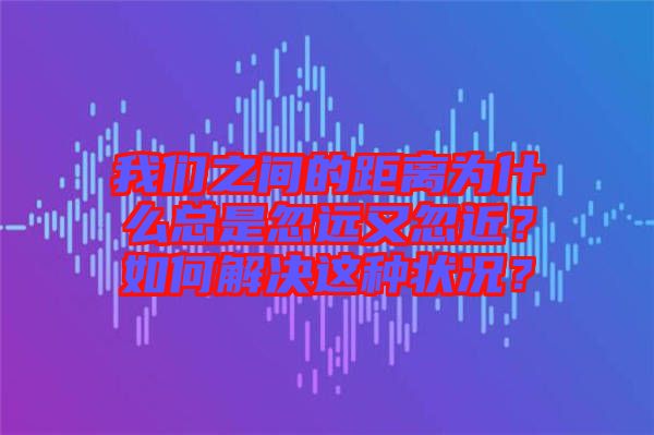 我們之間的距離為什么總是忽遠又忽近？如何解決這種狀況？